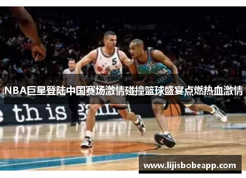 NBA巨星登陆中国赛场激情碰撞篮球盛宴点燃热血激情